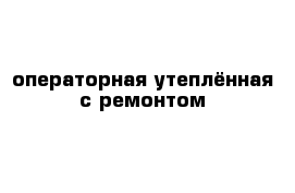 операторная утеплённая с ремонтом